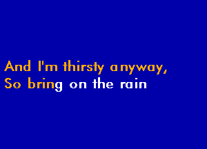 And I'm ihirsiy anyway,

So bring on the rain