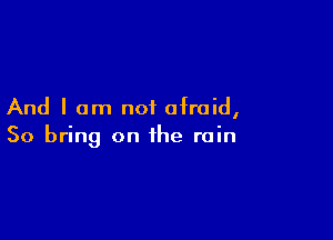 And I am not afraid,

So bring on the rain