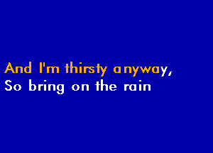 And I'm thirsty anyway,

So bring on the rain