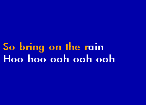 So bring on the rain

Hoo hoo ooh ooh ooh