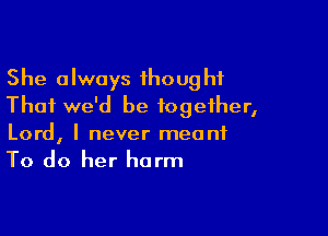 She always 1hough1
Thai we'd be together,

Lord, I never meant
To do her harm