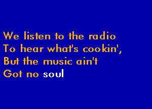 We listen to the radio
To hear what's cookin',

Buf the music ain't
Got no soul