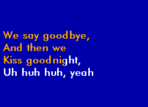 We say good bye,
And then we

Kiss goodnight,
Uh huh huh, yeah