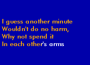 I guess anoiher minute
Would n'f do no harm,

Why not spend it
In each oiheHs arms