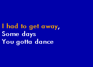 I had to get away,

Some days
You goHa dance