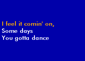 I feel it comin' on,

Some days
You goHa dance