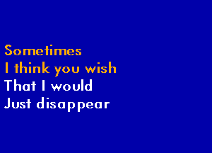 Sometimes

I think you wish

That I would
Just disappear
