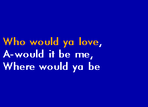 Who would yo love,

A-would it be me,
Where would ya be
