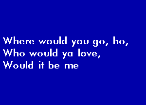 Where would you go, ho,

Who would yo love,
Would it be me