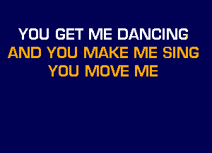 YOU GET ME DANCING
AND YOU MAKE ME SING
YOU MOVE ME