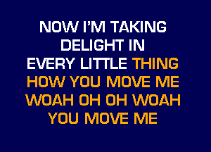 NOW I'M TAKING
DELIGHT IN
EVERY LITTLE THING
HOW YOU MOVE ME
WOAH 0H 0H WOAH
YOU MOVE ME
