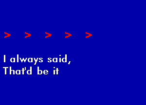 I always said,

That'd be if