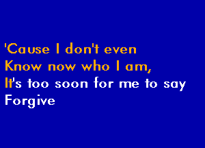 'Cause I don't even
Know now who I am,

Ifs too soon for me to say
Forgive