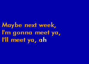 Maybe next week,

I'm gonna meet ya,
I'll meet yo, oh