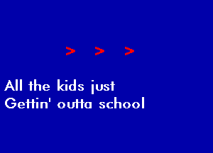 All the kids just
Geifin' ouffa school