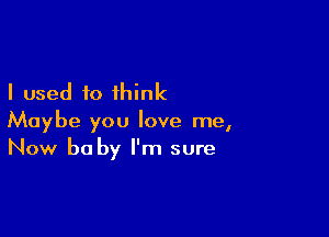 I used to think

Maybe you love me,
Now be by I'm sure