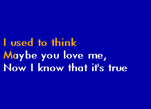 I used to think

Maybe you love me,
Now I know that ifs true