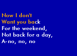 Now I don't
Want you back

For the weekend,
Not back for a day,

A- no, no, no