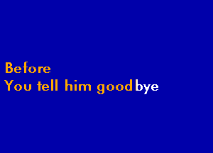 Befo re

You tell him good bye