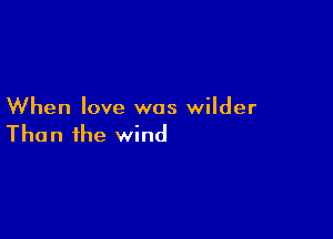 When love was wilder

Than the wind