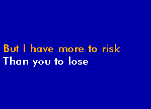 But I have more to risk

Than you to lose