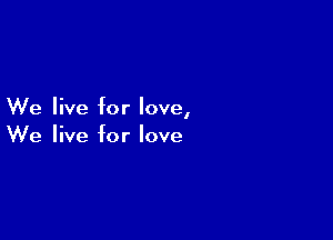 We live for love,

We live for love