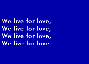 We live for love,
We live for love,

We live for love,
We live for love
