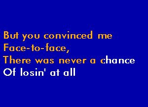 But you convinced me
Face-fo-fuce,

There was never a chance
Of losin' of all