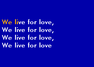 We live for love,
We live for love,

We live for love,
We live for love
