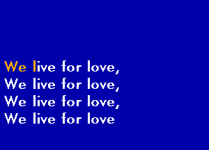 We live for love,

We live for love,
We live for love,
We live for love