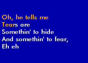 Oh, he tells me

Tears ore
Somethin' to hide

And somethin' to fear,

Eh eh