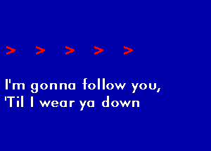 I'm gonna follow you,
'Til I wear yo down
