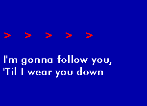 I'm gonna follow you,
'Til I wear you down