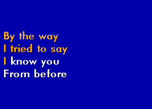 By the way
I fried to say

I know you
From before