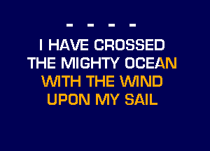 I HAVE CROSSED
THE MIGHTY OCEAN
WTH THE WIND
UPON MY SAIL