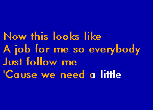 Now this looks like
A job for me so everybody

Just follow me
'Cause we need a little