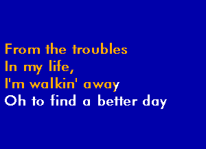 From the troubles
In my life,

I'm wolkin' away
Oh to find a heifer day