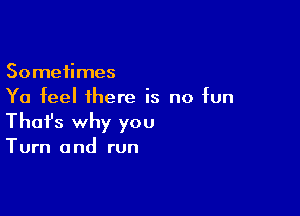 Sometimes
Ya feel there is no fun

Thofs why you
Turn and run