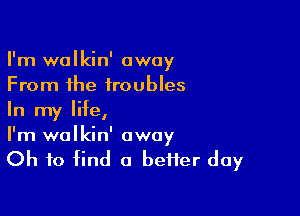 I'm walkin' away
From the troubles

In my life,
I'm wolkin' away
Oh to find a beHer day