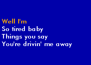 Well I'm
So fired be by

Things you say
You're drivin' me away