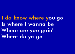 I do know where you go
Is where I wanna be

Where are you goin'

Where do ya go