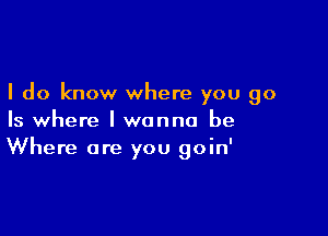 I do know where you go

Is where I wanna be
Where are you goin'
