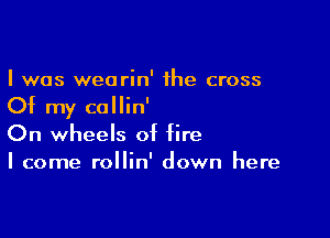 I was wearin' the cross

Of my callin'

On wheels of fire
I come rollin' down here