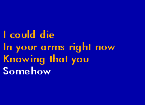 I could die

In your arms right now

Knowing that you
Some how