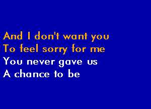 And I don't want you
To feel sorry for me

You never gave us
A chance to be