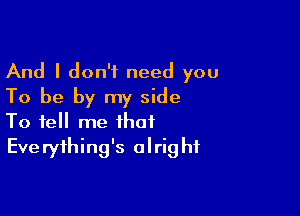 And I don't need you
To be by my side

To tell me that
Everything's alright