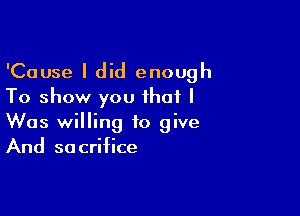 'Cause I did enough
To show you that I

Was willing to give
And sacrifice