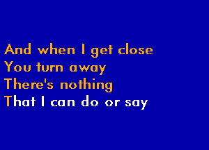 And when I get close
You turn away

There's nothing
That I can do or say