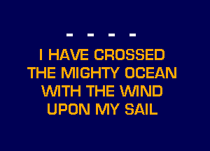 I HAVE CROSSED
THE MIGHTY OCEAN
'WITH THE WIND
UPON MY SAIL