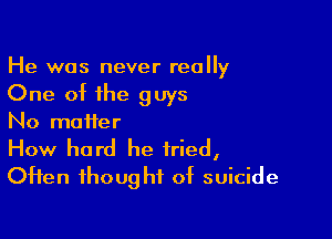He was never really

One of the guys

No matter

How hard he tried,
OHen thought of suicide